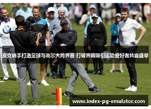 皮克联手打造足球与高尔夫跨界赛 打破界限吸引运动爱好者共襄盛举 皮克联手打造足球与高尔夫跨界赛 打破界限吸引运动爱好者共襄盛举