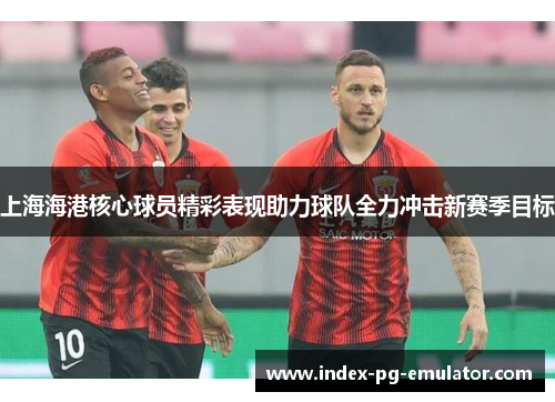 上海海港核心球员精彩表现助力球队全力冲击新赛季目标