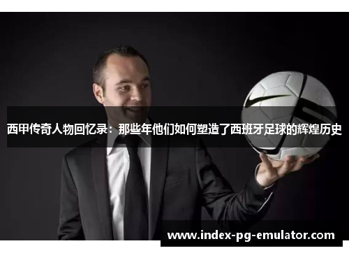 西甲传奇人物回忆录:那些年他们如何塑造了西班牙足球的辉煌历史 西甲传奇人物回忆录:那些年他们如何塑造了西班牙足球的辉煌历史