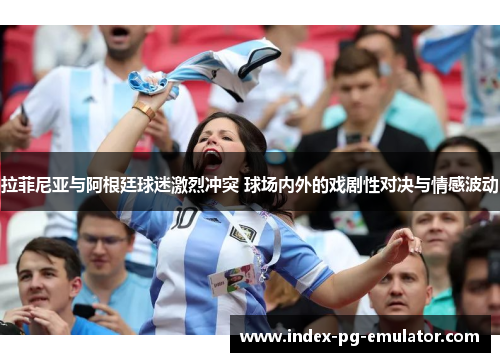 拉菲尼亚与阿根廷球迷激烈冲突 球场内外的戏剧性对决与情感波动