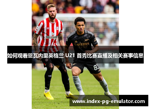 如何观看恩瓦内里英格兰 U21 首秀比赛直播及相关赛事信息