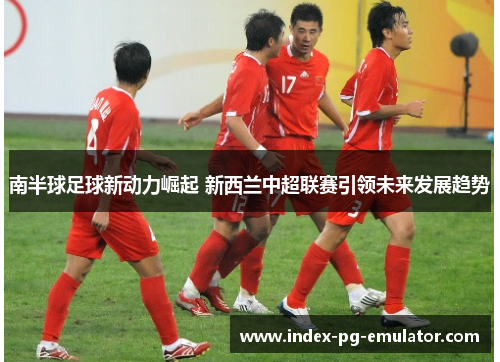 南半球足球新动力崛起 新西兰中超联赛引领未来发展趋势