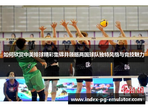 如何欣赏中美排球精彩集锦并领略两国球队独特风格与竞技魅力