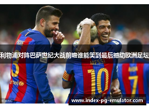 利物浦对阵巴萨世纪大战前瞻谁能笑到最后撼动欧洲足坛 利物浦对阵巴萨世纪大战前瞻谁能笑到最后撼动欧洲足坛