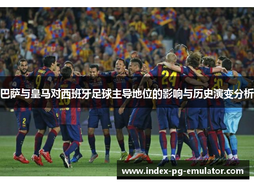 巴萨与皇马对西班牙足球主导地位的影响与历史演变分析