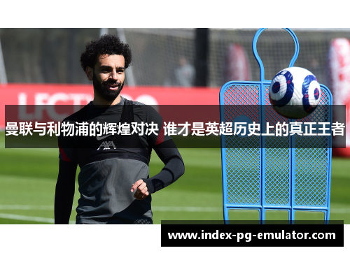 曼联与利物浦的辉煌对决 谁才是英超历史上的真正王者 曼联与利物浦的辉煌对决 谁才是英超历史上的真正王者