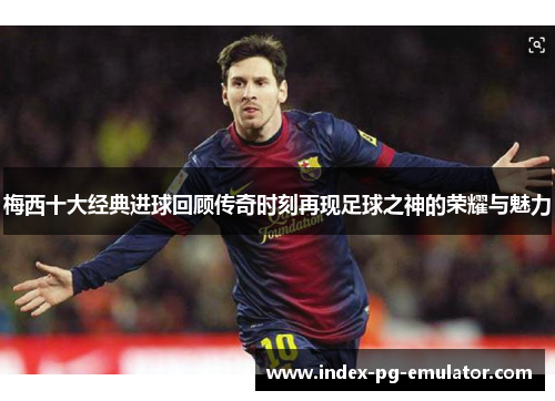 梅西十大经典进球回顾传奇时刻再现足球之神的荣耀与魅力