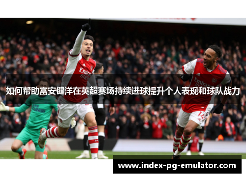 如何帮助富安健洋在英超赛场持续进球提升个人表现和球队战力 如何帮助富安健洋在英超赛场持续进球提升个人表现和球队战力