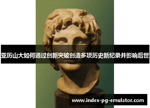 亚历山大如何通过创新突破创造多项历史新纪录并影响后世 亚历山大如何通过创新突破创造多项历史新纪录并影响后世