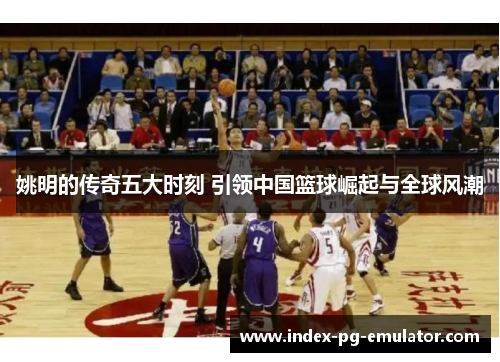 姚明的传奇五大时刻 引领中国篮球崛起与全球风潮