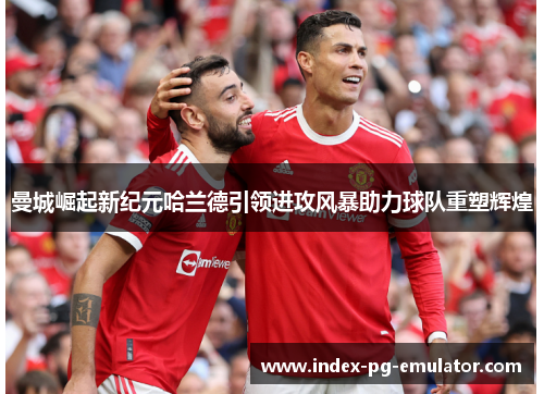 曼城崛起新纪元哈兰德引领进攻风暴助力球队重塑辉煌