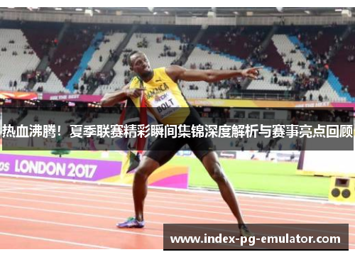 热血沸腾！夏季联赛精彩瞬间集锦深度解析与赛事亮点回顾