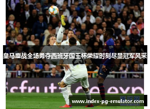 皇马鏖战全场勇夺西班牙国王杯荣耀时刻尽显冠军风采