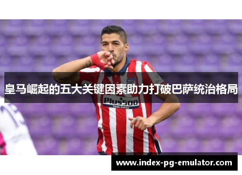 皇马崛起的五大关键因素助力打破巴萨统治格局