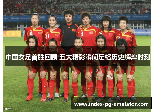 中国女足首胜回顾 五大精彩瞬间定格历史辉煌时刻