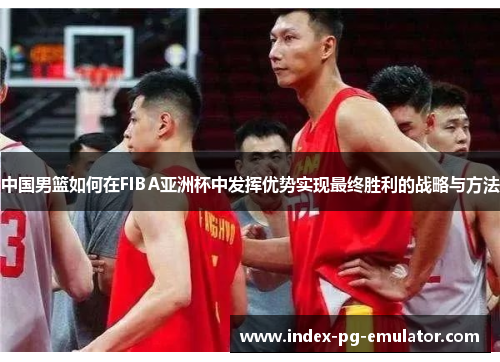 中国男篮如何在FIBA亚洲杯中发挥优势实现最终胜利的战略与方法