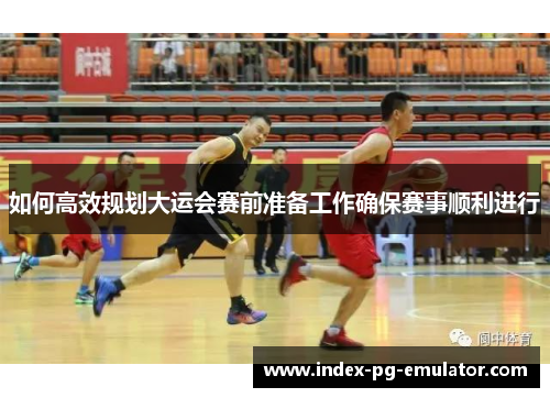 如何高效规划大运会赛前准备工作确保赛事顺利进行