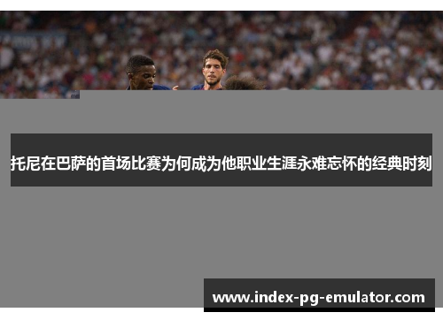 托尼在巴萨的首场比赛为何成为他职业生涯永难忘怀的经典时刻