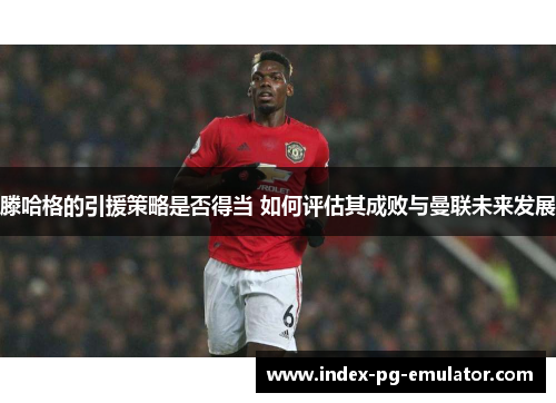 滕哈格的引援策略是否得当 如何评估其成败与曼联未来发展 滕哈格的引援策略是否得当 如何评估其成败与曼联未来发展