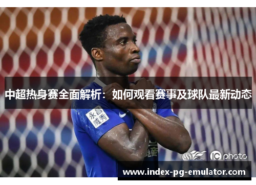 中超热身赛全面解析：如何观看赛事及球队最新动态