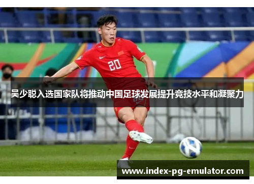 吴少聪入选国家队将推动中国足球发展提升竞技水平和凝聚力