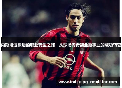内斯塔退役后的职业转型之路：从球场传奇到全新事业的成功转变