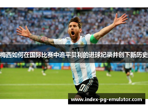 梅西如何在国际比赛中追平贝利的进球纪录并创下新历史