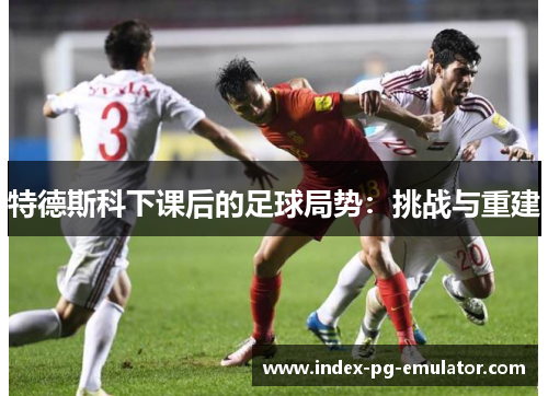 特德斯科下课后的足球局势：挑战与重建