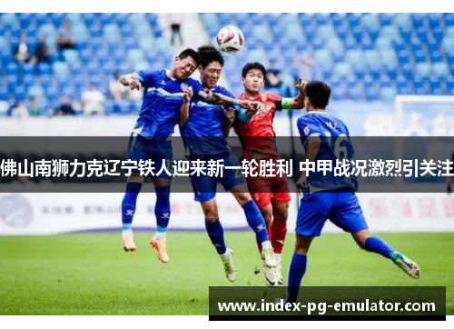 佛山南狮力克辽宁铁人迎来新一轮胜利 中甲战况激烈引关注