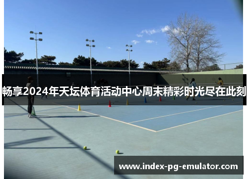 畅享2024年天坛体育活动中心周末精彩时光尽在此刻