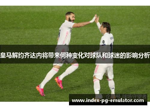 皇马解约齐达内将带来何种变化对球队和球迷的影响分析