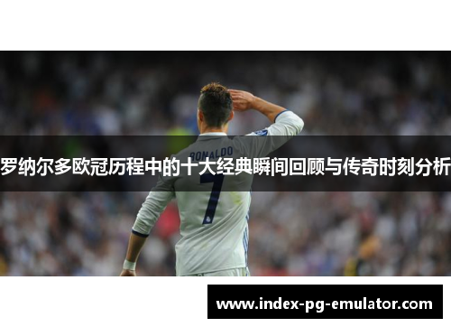 罗纳尔多欧冠历程中的十大经典瞬间回顾与传奇时刻分析