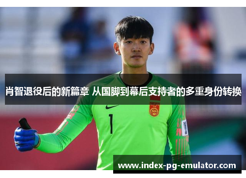 肖智退役后的新篇章 从国脚到幕后支持者的多重身份转换