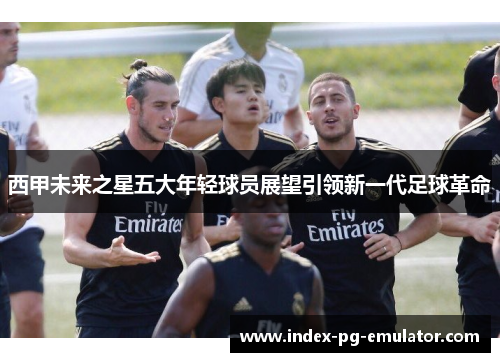 西甲未来之星五大年轻球员展望引领新一代足球革命 西甲未来之星五大年轻球员展望引领新一代足球革命