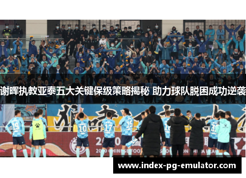 谢晖执教亚泰五大关键保级策略揭秘 助力球队脱困成功逆袭