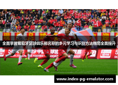 全面掌握葡萄牙足球俱乐部名称的多元学习与识别方法指南全面提升