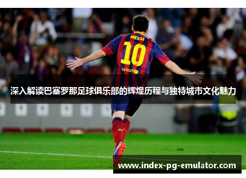 深入解读巴塞罗那足球俱乐部的辉煌历程与独特城市文化魅力