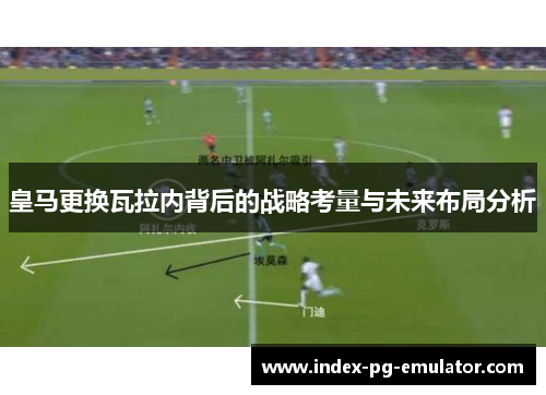 皇马更换瓦拉内背后的战略考量与未来布局分析