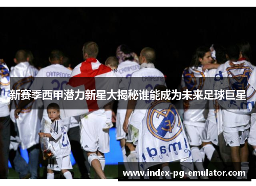 新赛季西甲潜力新星大揭秘谁能成为未来足球巨星 新赛季西甲潜力新星大揭秘谁能成为未来足球巨星