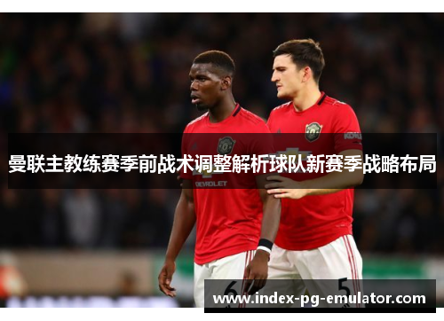 曼联主教练赛季前战术调整解析球队新赛季战略布局 曼联主教练赛季前战术调整解析球队新赛季战略布局