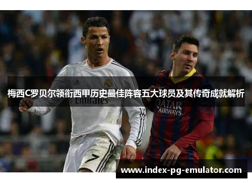 梅西C罗贝尔领衔西甲历史最佳阵容五大球员及其传奇成就解析 梅西C罗贝尔领衔西甲历史最佳阵容五大球员及其传奇成就解析