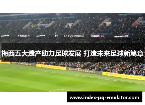 梅西五大遗产助力足球发展 打造未来足球新篇章 梅西五大遗产助力足球发展 打造未来足球新篇章