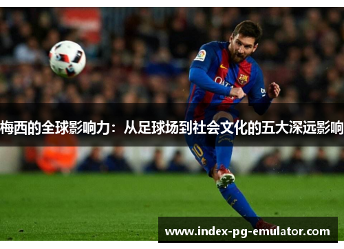 梅西的全球影响力：从足球场到社会文化的五大深远影响