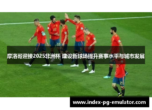 摩洛哥迎接2025非洲杯 建设新球场提升赛事水平与城市发展