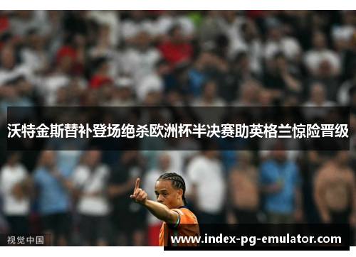 沃特金斯替补登场绝杀欧洲杯半决赛助英格兰惊险晋级