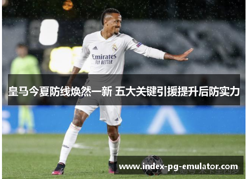 皇马今夏防线焕然一新 五大关键引援提升后防实力