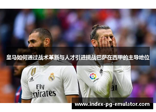 皇马如何通过战术革新与人才引进挑战巴萨在西甲的主导地位