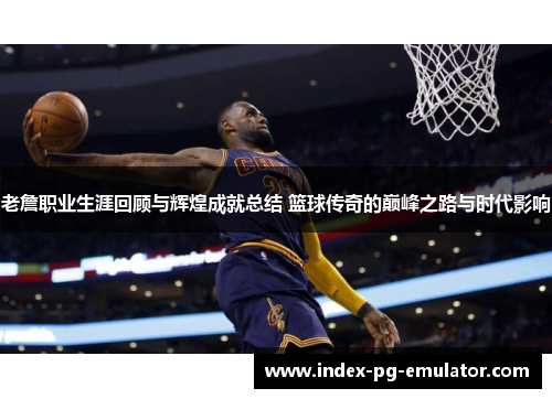 老詹职业生涯回顾与辉煌成就总结 篮球传奇的巅峰之路与时代影响