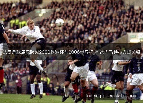 法意足球恩怨跨越2000欧洲杯与2006世界杯 齐达内马特拉齐成关键
